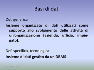 Basi di dati 
Def. generica 
Insieme organizzato di dati utilizzati come 
supporto allo svolgimento delle attività di 
un’organizzazione (azienda, ufficio, impie-gato). 
Def. specifica, tecnologica 
Insieme di dati gestito da un DBMS 
A cura di Jacques Bottel 2 
 