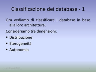 Classificazione dei database - 1 
Ora vediamo di classificare i database in base 
alla loro architettura. 
Consideriamo tre dimensioni: 
 Distribuzione 
 Eterogeneità 
 Autonomia 
A cura di Jacques Bottel 3 
 
