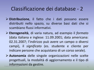 Classificazione dei database - 2 
 Distribuzione, il fatto che i dati possano essere 
distribuiti nello spazio, su diverse basi dati che si 
scambiano flussi informativi. 
 Eterogeneità, di varia natura, ad esempio il formato 
(data italiana e inglese: 11.09.2001; data americana: 
09.11.2001; l’indirizzo può avere un campo o diversi 
campi), il significato (es. studente e cliente per 
indicare persone che acquistano di un corso serale). 
 Autonomia delle singole organizzazioni nelle scelte 
progettuali, la modalità di aggiornamento e il tipo di 
informazioni da gestire. 
A cura di Jacques Bottel 4 
 