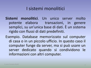 I sistemi monolitici 
Sistemi monolitici. Un unico server molto 
potente elabora transazioni, in genere 
semplici, su un’unica base di dati. È un sistema 
rigido con flussi di dati predefiniti. 
Esempio. Database memorizzato sul computer 
di casa o in un piccolo ufficio. In questo caso il 
computer funge da server, ma si può usare un 
server dedicato quando si condividono le 
informazioni con altri computer. 
A cura di Jacques Bottel 6 
 