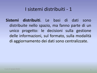 I sistemi distribuiti - 1 
Sistemi distribuiti. Le basi di dati sono 
distribuite nello spazio, ma fanno parte di un 
unico progetto: le decisioni sulla gestione 
delle informazioni, sul formato, sulla modalità 
di aggiornamento dei dati sono centralizzate. 
A cura di Jacques Bottel 7 
 