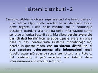 I sistemi distribuiti - 2 
Esempio. Abbiamo diversi supermercati che fanno parte di 
una catena. Ogni punto vendita ha un database locale 
dove registra i dati delle vendite, ma è comunque 
possibile accedere alla totalità delle informazioni come 
se fosse un’unica base di dati. Ma allora perché avere più 
basi di dati locali? Non sarebbe uguale avere un’unica 
base di dati centralizzata (sistema monolitico)? No, 
perché in questo modo, con un sistema distribuito, si 
può accedere velocemente alle informazioni locali 
(quelle usate più spesso) senza connettersi alla Rete e, 
nel contempo, si può accedere alla totalità delle 
informazioni a una velocità inferiore. 
A cura di Jacques Bottel 8 
 