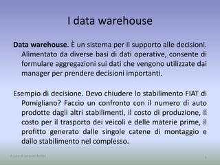 I data warehouse 
Data warehouse. È un sistema per il supporto alle decisioni. 
Alimentato da diverse basi di dati operative, consente di 
formulare aggregazioni sui dati che vengono utilizzate dai 
manager per prendere decisioni importanti. 
Esempio di decisione. Devo chiudere lo stabilimento FIAT di 
Pomigliano? Faccio un confronto con il numero di auto 
prodotte dagli altri stabilimenti, il costo di produzione, il 
costo per il trasporto dei veicoli e delle materie prime, il 
profitto generato dalle singole catene di montaggio e 
dallo stabilimento nel complesso. 
A cura di Jacques Bottel 9 
 