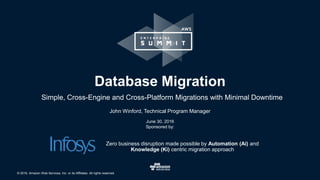 © 2016, Amazon Web Services, Inc. or its Affiliates. All rights reserved.
John Winford, Technical Program Manager
June 30, 2016
Sponsored by:
Database Migration
Simple, Cross-Engine and Cross-Platform Migrations with Minimal Downtime
Zero business disruption made possible by Automation (Ai) and
Knowledge (Ki) centric migration approach
 