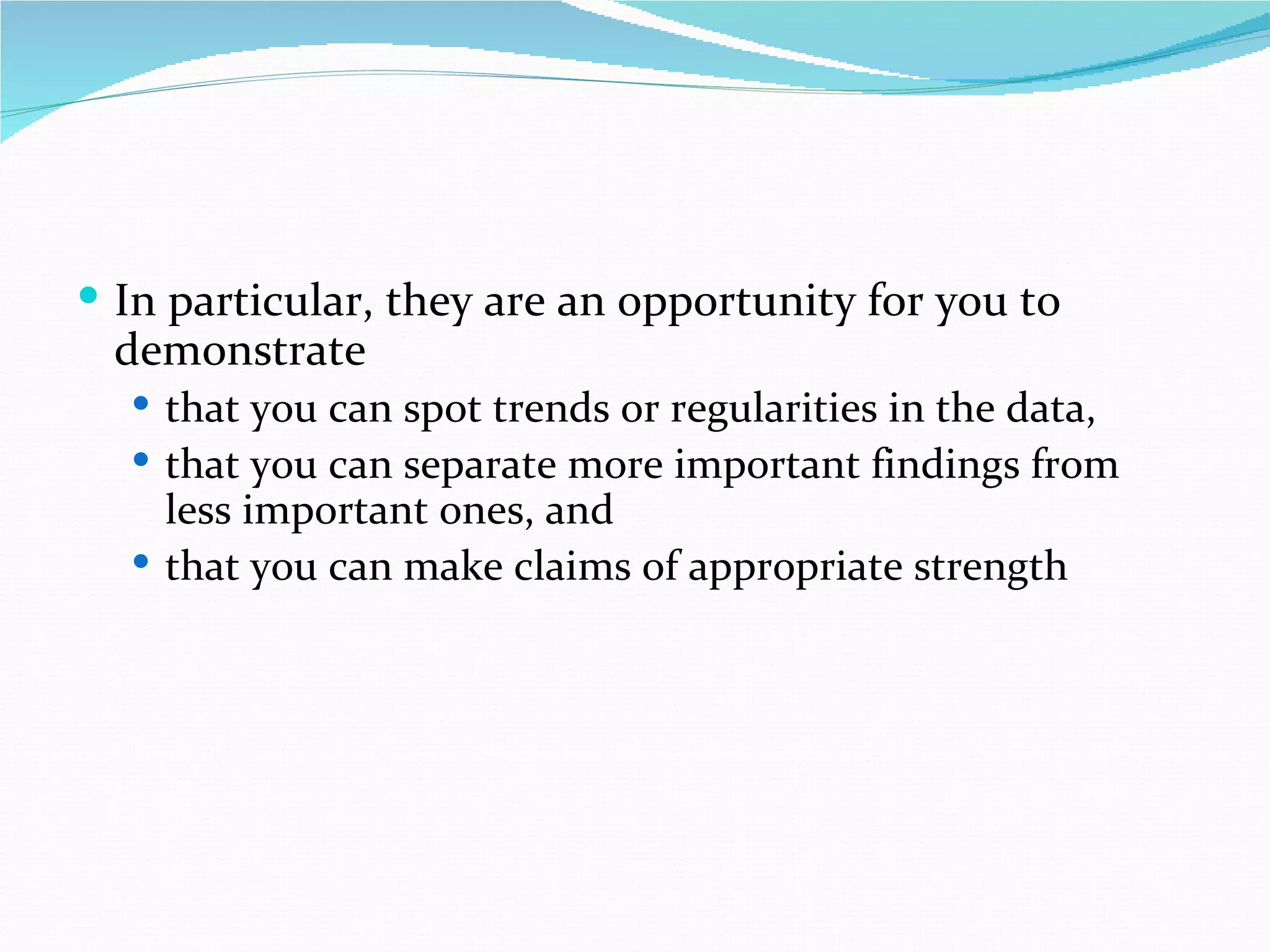  In particular, they are an opportunity for you to
 demonstrate
   that you can spot trends or regularities in the data,
   that you can separate more important findings from
    less important ones, and
   that you can make claims of appropriate strength
 