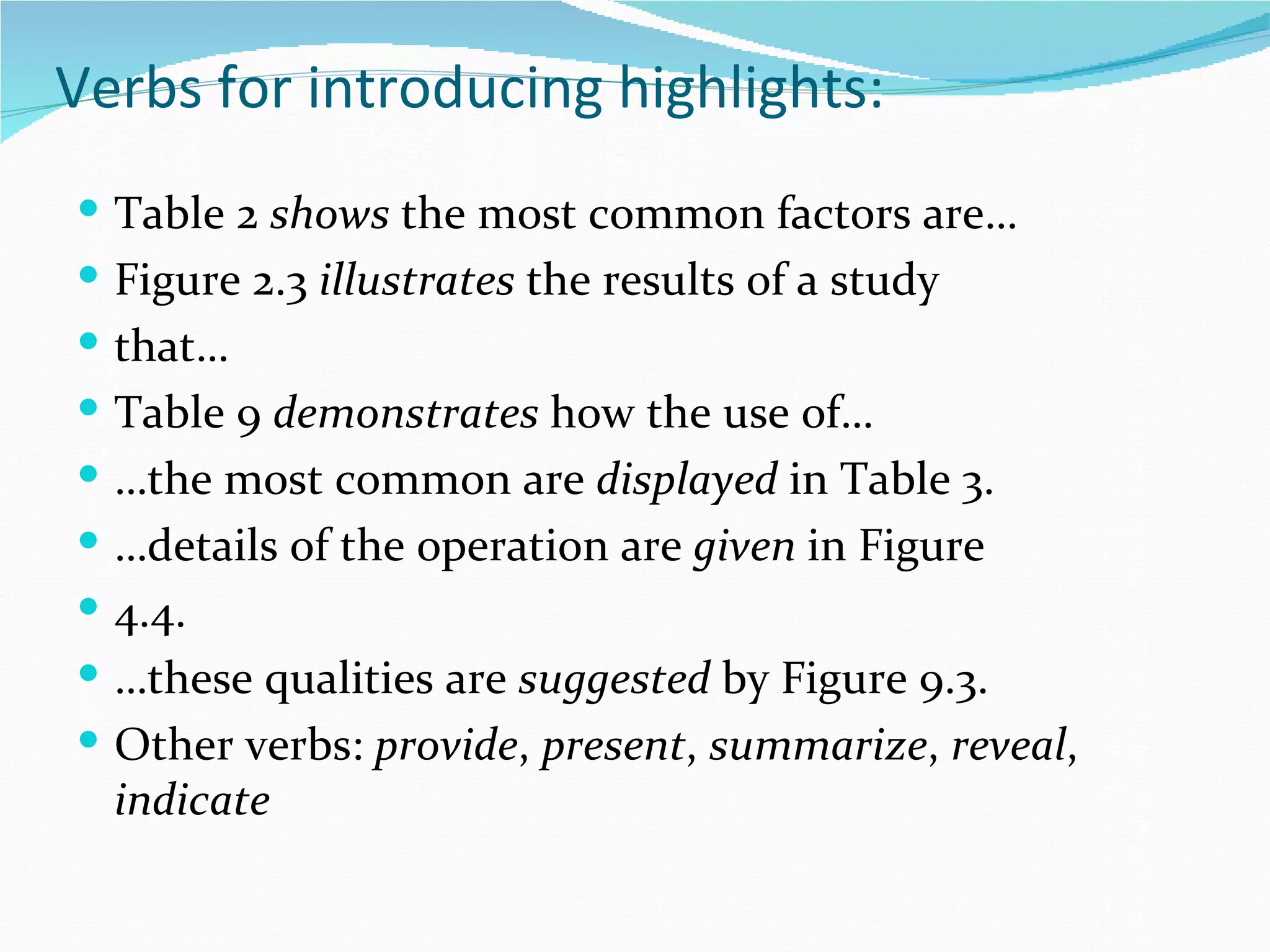 Verbs for introducing highlights:
 Table 2 shows the most common factors are…
 Figure 2.3 illustrates the results of a study
 that…
 Table 9 demonstrates how the use of…
 …the most common are displayed in Table 3.
 …details of the operation are given in Figure
 4.4.
 …these qualities are suggested by Figure 9.3.
 Other verbs: provide, present, summarize, reveal,
  indicate
 