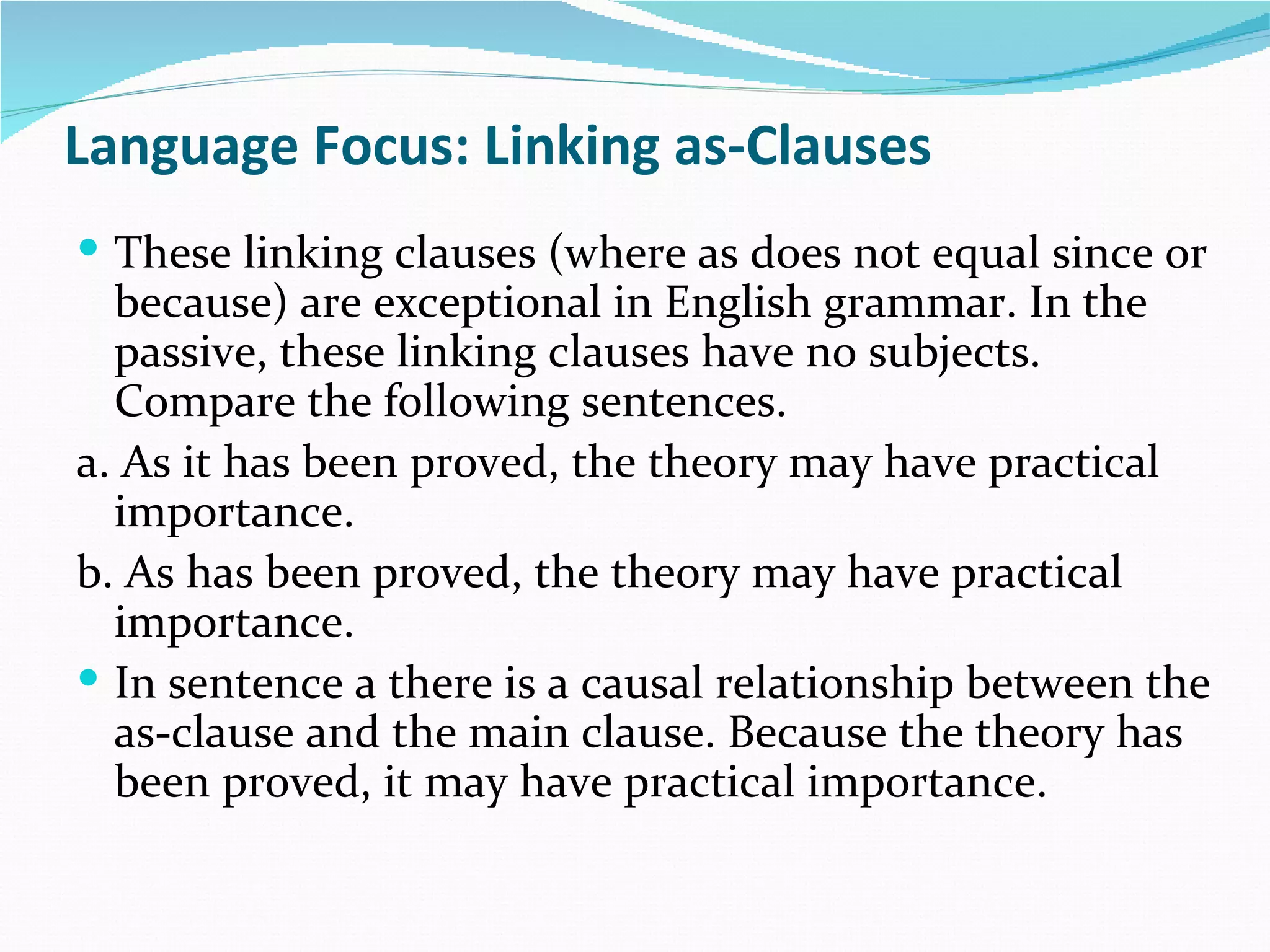 Language Focus: Linking as-Clauses
 These linking clauses (where as does not equal since or
  because) are exceptional in English grammar. In the
  passive, these linking clauses have no subjects.
  Compare the following sentences.
a. As it has been proved, the theory may have practical
  importance.
b. As has been proved, the theory may have practical
  importance.
 In sentence a there is a causal relationship between the
  as-clause and the main clause. Because the theory has
  been proved, it may have practical importance.
 