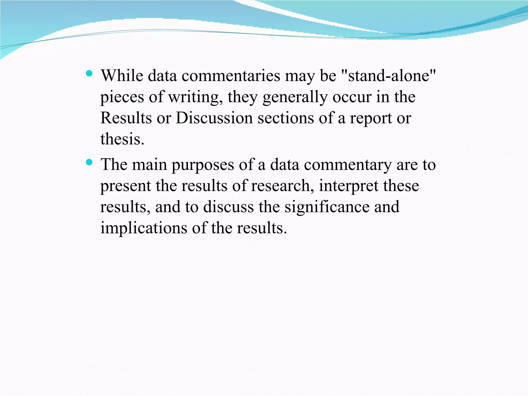  While data commentaries may be "stand-alone"
  pieces of writing, they generally occur in the
  Results or Discussion sections of a report or
  thesis.
 The main purposes of a data commentary are to
  present the results of research, interpret these
  results, and to discuss the significance and
  implications of the results.
 