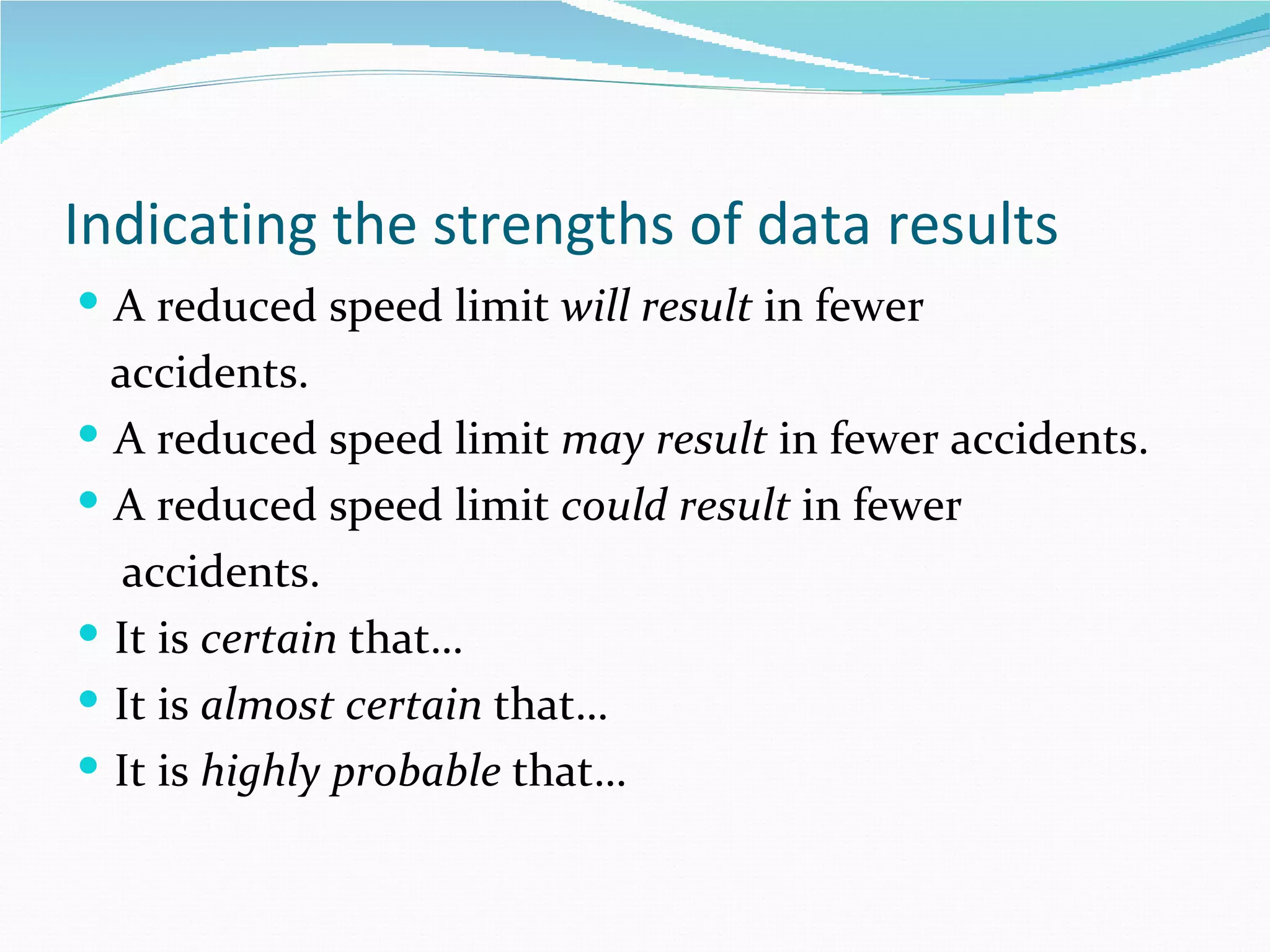 Indicating the strengths of data results
 A reduced speed limit will result in fewer
  accidents.
 A reduced speed limit may result in fewer accidents.
 A reduced speed limit could result in fewer
   accidents.
 It is certain that…
 It is almost certain that…
 It is highly probable that…
 