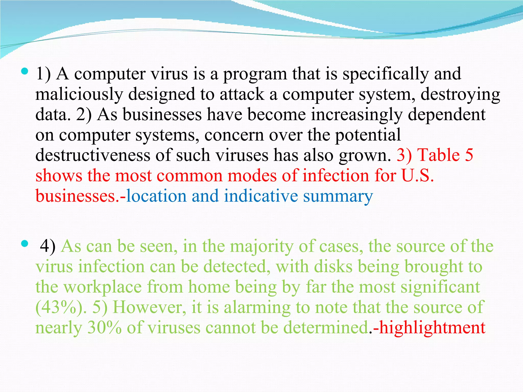  1) A computer virus is a program that is specifically and
  maliciously designed to attack a computer system, destroying
  data. 2) As businesses have become increasingly dependent
  on computer systems, concern over the potential
  destructiveness of such viruses has also grown. 3) Table 5
  shows the most common modes of infection for U.S.
  businesses.-location and indicative summary

 4) As can be seen, in the majority of cases, the source of the
  virus infection can be detected, with disks being brought to
  the workplace from home being by far the most significant
  (43%). 5) However, it is alarming to note that the source of
  nearly 30% of viruses cannot be determined.-highlightment
 