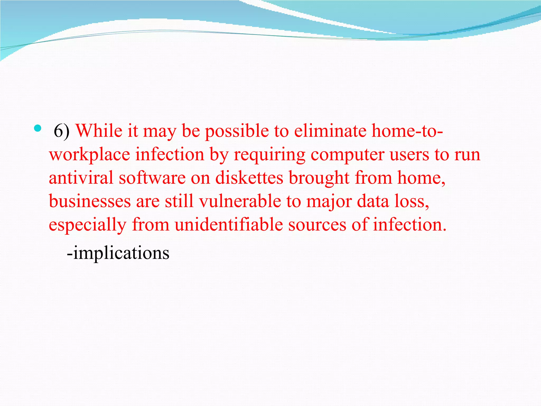  6) While it may be possible to eliminate home-to-
  workplace infection by requiring computer users to run
  antiviral software on diskettes brought from home,
  businesses are still vulnerable to major data loss,
  especially from unidentifiable sources of infection.
    -implications
 