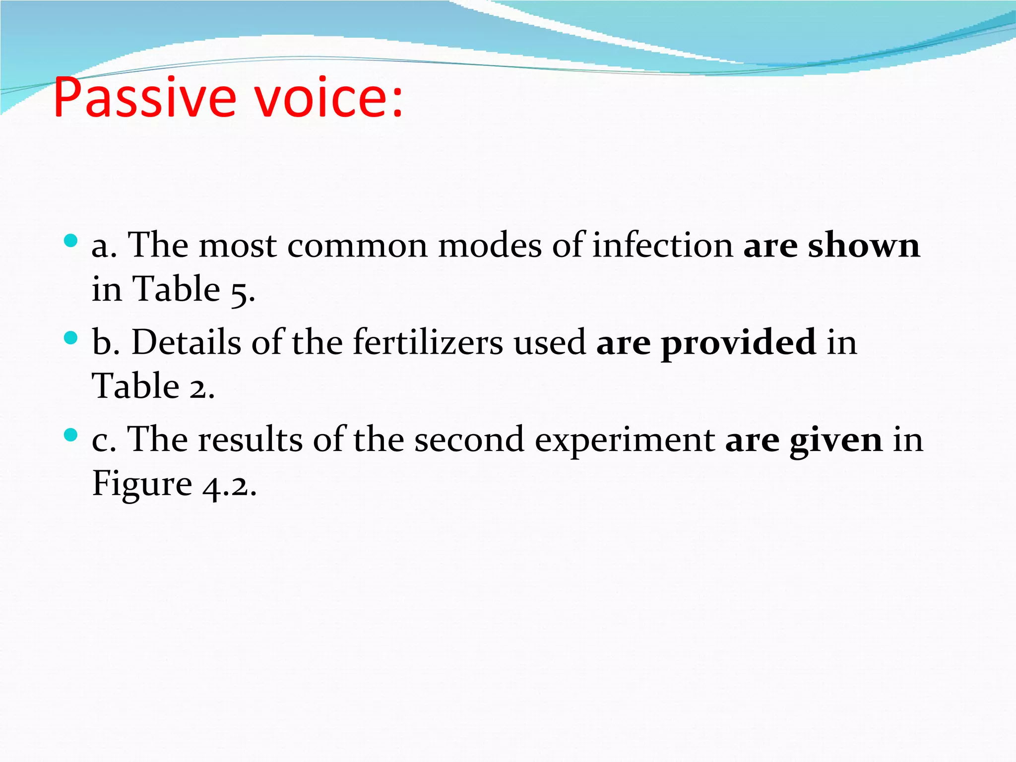 Passive voice:

 a. The most common modes of infection are shown
  in Table 5.
 b. Details of the fertilizers used are provided in
  Table 2.
 c. The results of the second experiment are given in
  Figure 4.2.
 