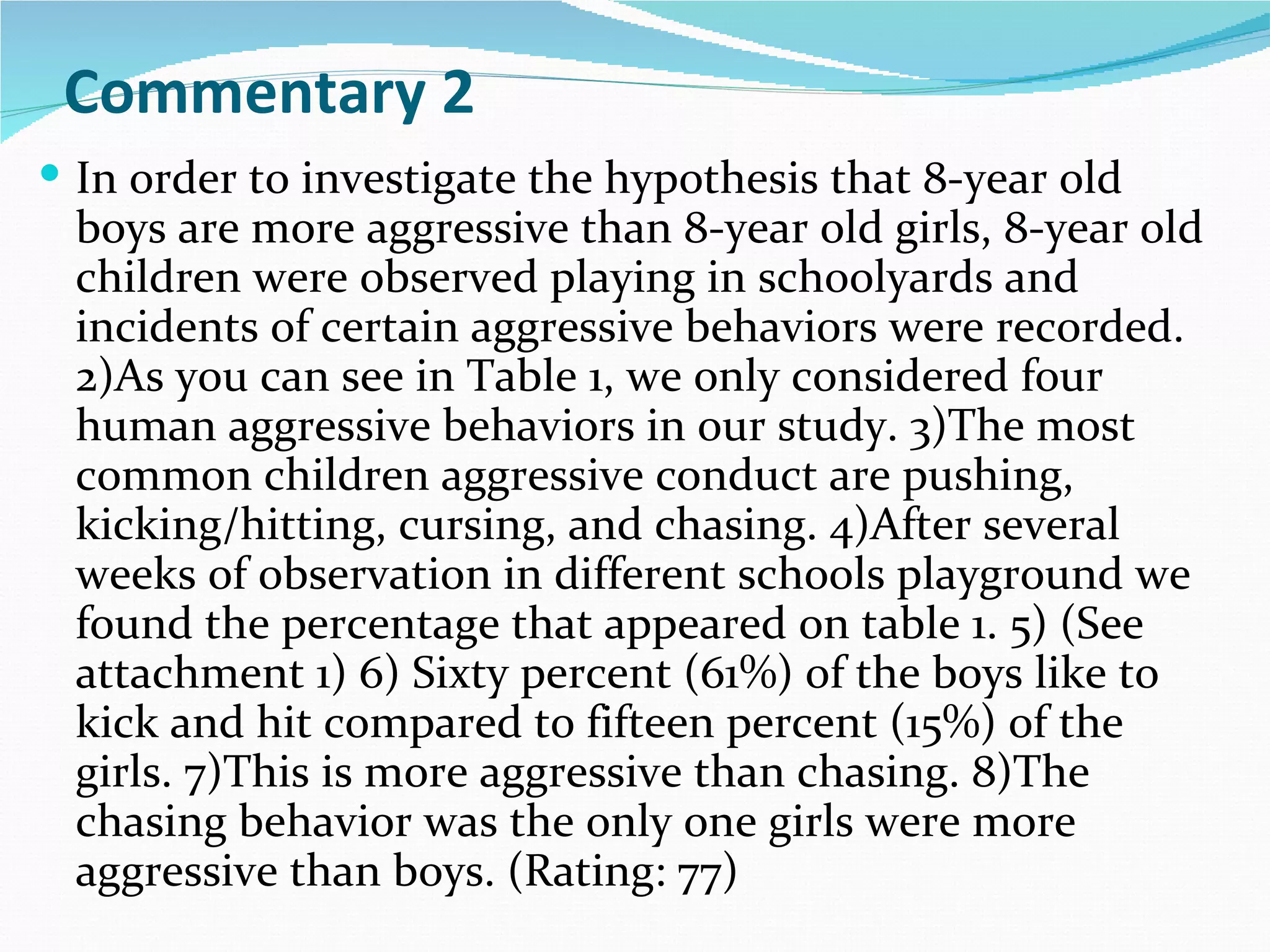 Commentary 2
 In order to investigate the hypothesis that 8-year old
 boys are more aggressive than 8-year old girls, 8-year old
 children were observed playing in schoolyards and
 incidents of certain aggressive behaviors were recorded.
 2)As you can see in Table 1, we only considered four
 human aggressive behaviors in our study. 3)The most
 common children aggressive conduct are pushing,
 kicking/hitting, cursing, and chasing. 4)After several
 weeks of observation in different schools playground we
 found the percentage that appeared on table 1. 5) (See
 attachment 1) 6) Sixty percent (61%) of the boys like to
 kick and hit compared to fifteen percent (15%) of the
 girls. 7)This is more aggressive than chasing. 8)The
 chasing behavior was the only one girls were more
 aggressive than boys. (Rating: 77)
 