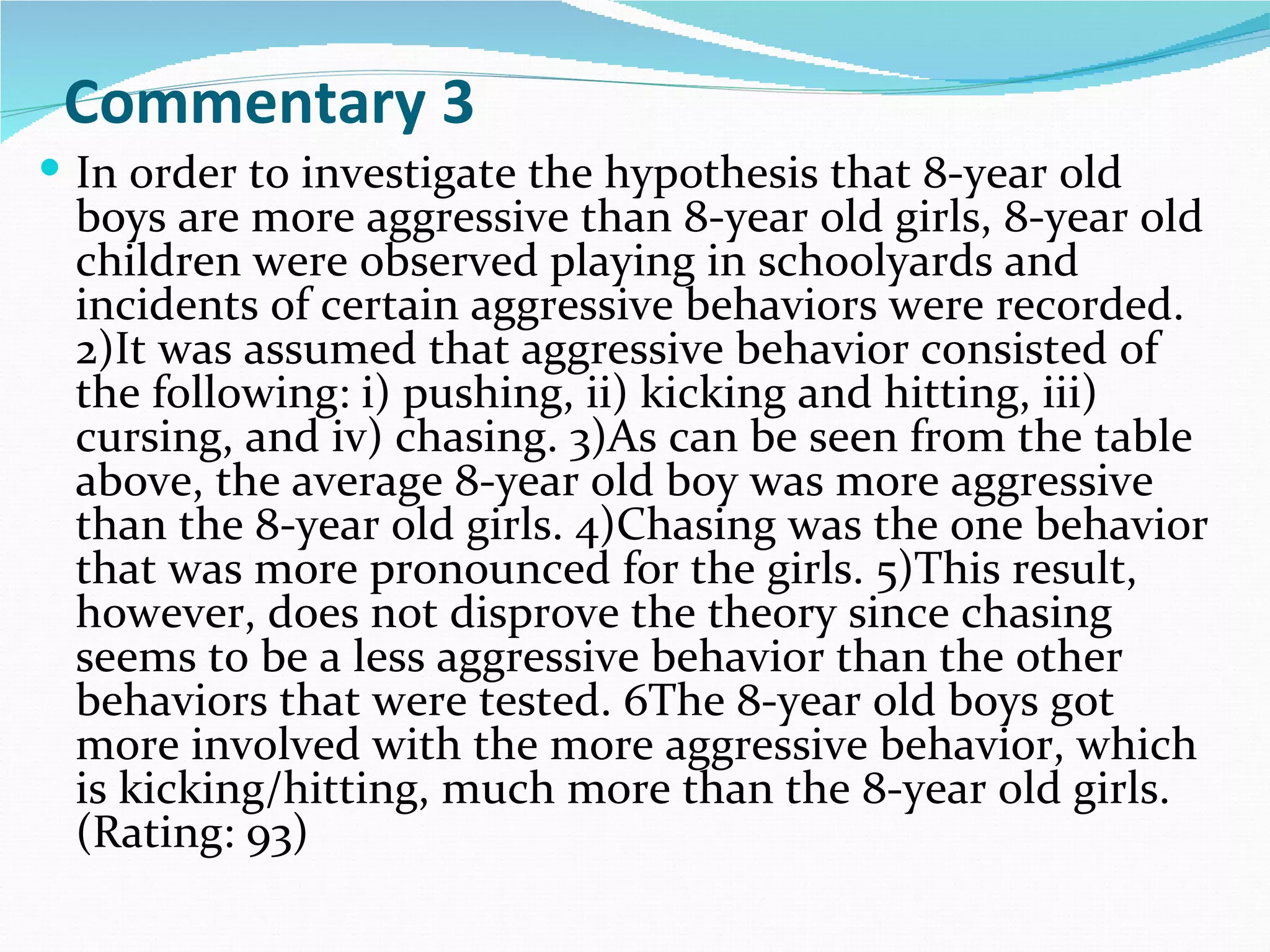 Commentary 3
 In order to investigate the hypothesis that 8-year old
 boys are more aggressive than 8-year old girls, 8-year old
 children were observed playing in schoolyards and
 incidents of certain aggressive behaviors were recorded.
 2)It was assumed that aggressive behavior consisted of
 the following: i) pushing, ii) kicking and hitting, iii)
 cursing, and iv) chasing. 3)As can be seen from the table
 above, the average 8-year old boy was more aggressive
 than the 8-year old girls. 4)Chasing was the one behavior
 that was more pronounced for the girls. 5)This result,
 however, does not disprove the theory since chasing
 seems to be a less aggressive behavior than the other
 behaviors that were tested. 6The 8-year old boys got
 more involved with the more aggressive behavior, which
 is kicking/hitting, much more than the 8-year old girls.
 (Rating: 93)
 