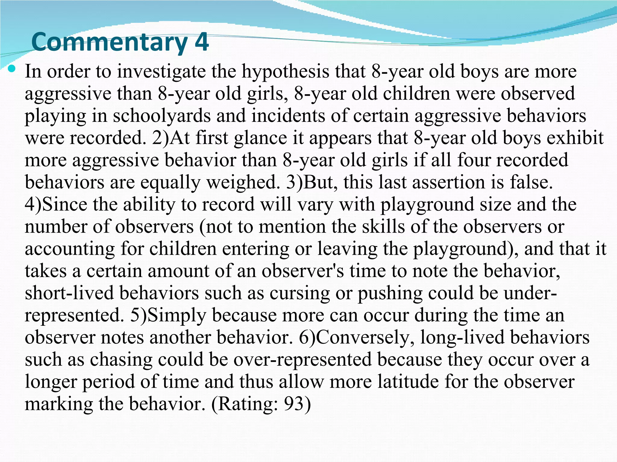 Commentary 4
 In order to investigate the hypothesis that 8-year old boys are more
  aggressive than 8-year old girls, 8-year old children were observed
  playing in schoolyards and incidents of certain aggressive behaviors
  were recorded. 2)At first glance it appears that 8-year old boys exhibit
  more aggressive behavior than 8-year old girls if all four recorded
  behaviors are equally weighed. 3)But, this last assertion is false.
  4)Since the ability to record will vary with playground size and the
  number of observers (not to mention the skills of the observers or
  accounting for children entering or leaving the playground), and that it
  takes a certain amount of an observer's time to note the behavior,
  short-lived behaviors such as cursing or pushing could be under-
  represented. 5)Simply because more can occur during the time an
  observer notes another behavior. 6)Conversely, long-lived behaviors
  such as chasing could be over-represented because they occur over a
  longer period of time and thus allow more latitude for the observer
  marking the behavior. (Rating: 93)
 
