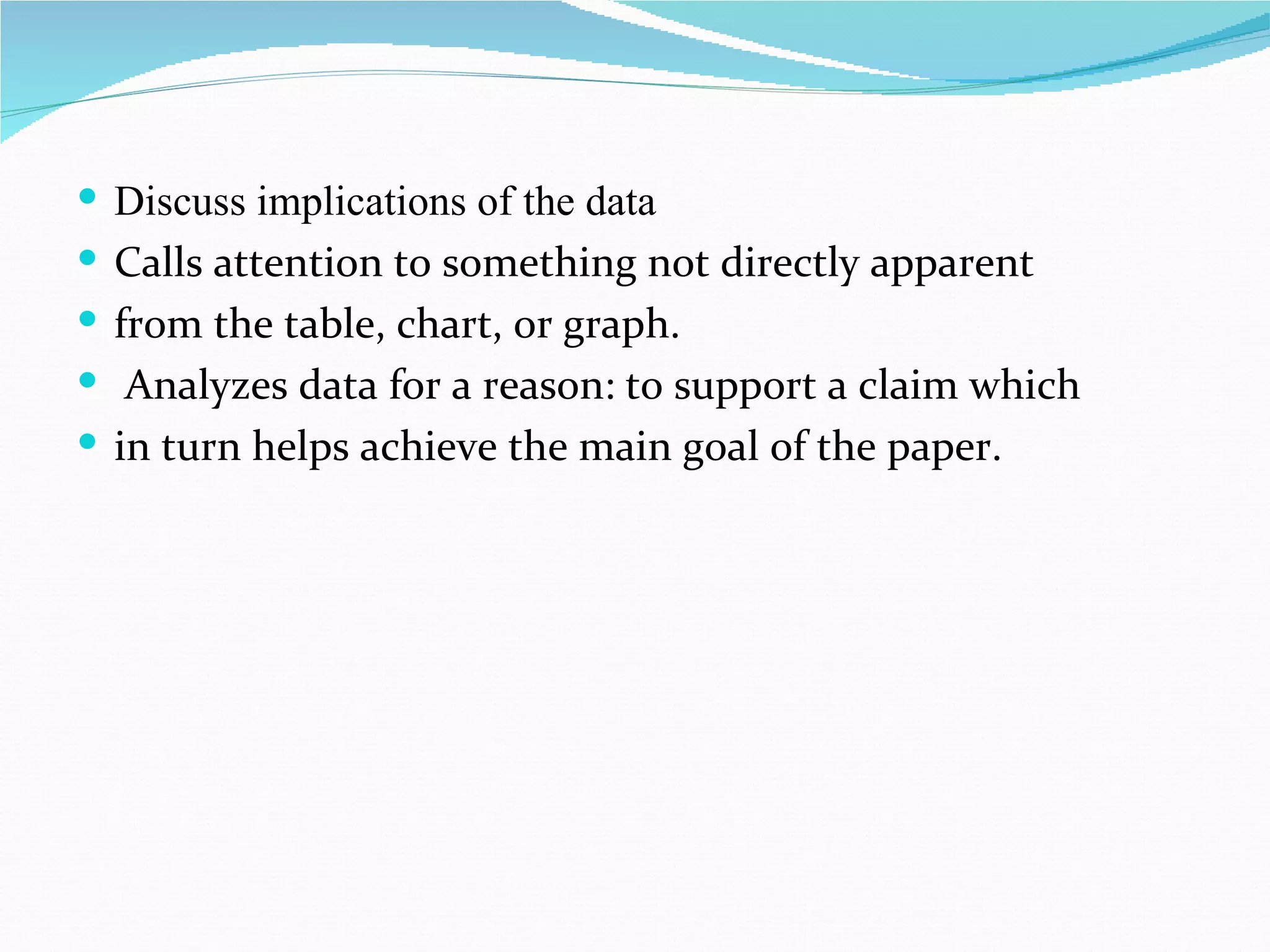  Discuss implications of the data
 Calls attention to something not directly apparent
 from the table, chart, or graph.
 Analyzes data for a reason: to support a claim which
 in turn helps achieve the main goal of the paper.
 