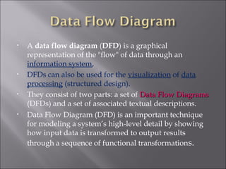 •   A data flow diagram (DFD) is a graphical
    representation of the "flow" of data through an
    information system,
•   DFDs can also be used for the visualization of data
    processing (structured design).
•   They consist of two parts: a set of Data Flow Diagrams
    (DFDs) and a set of associated textual descriptions.
•   Data Flow Diagram (DFD) is an important technique
    for modeling a system’s high-level detail by showing
    how input data is transformed to output results
    through a sequence of functional transformations.
 