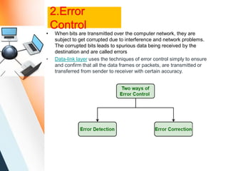 2.Error
Control
• When bits are transmitted over the computer network, they are
subject to get corrupted due to interference and network problems.
The corrupted bits leads to spurious data being received by the
destination and are called errors
• Data-link layer uses the techniques of error control simply to ensure
and confirm that all the data frames or packets, are transmitted or
transferred from sender to receiver with certain accuracy.
 