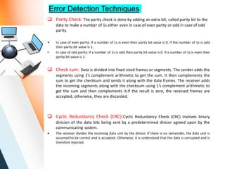 Error Detection Techniques
 Parity Check: The parity check is done by adding an extra bit, called parity bit to the
data to make a number of 1s either even in case of even parity or odd in case of odd
parity.
• In case of even parity: If a number of 1s is even then parity bit value is 0. If the number of 1s is odd
then parity bit value is 1.
• In case of odd parity: If a number of 1s is odd then parity bit value is 0. If a number of 1s is even then
parity bit value is 1.
 Check sum: Data is divided into fixed sized frames or segments. The sender adds the
segments using 1’s complement arithmetic to get the sum. It then complements the
sum to get the checksum and sends it along with the data frames. The receiver adds
the incoming segments along with the checksum using 1’s complement arithmetic to
get the sum and then complements it.If the result is zero, the received frames are
accepted; otherwise, they are discarded.
 Cyclic Redundancy Check (CRC):Cyclic Redundancy Check (CRC) involves binary
division of the data bits being sent by a predetermined divisor agreed upon by the
communicating system.
• The receiver divides the incoming data unit by the divisor. If there is no remainder, the data unit is
assumed to be correct and is accepted. Otherwise, it is understood that the data is corrupted and is
therefore rejected.
 