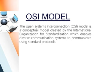 OSI MODEL
The open systems interconnection (OSI) model is
a conceptual model created by the International
Organization for Standardization which enables
diverse communication systems to communicate
using standard protocols.
 
