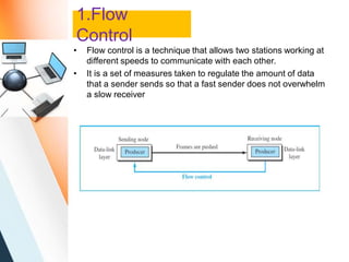 1.Flow
Control
• Flow control is a technique that allows two stations working at
different speeds to communicate with each other.
• It is a set of measures taken to regulate the amount of data
that a sender sends so that a fast sender does not overwhelm
a slow receiver
 