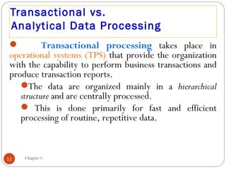 Transactional vs.
 Analytical Data Processing
          Transactional processing takes place in
 operational systems (TPS) that provide the organization
 with the capability to perform business transactions and
 produce transaction reports.
    The data are organized mainly in a hierarchical
    structure and are centrally processed.
     This is done primarily for fast and efficient
    processing of routine, repetitive data.


11   Chapter 3
 