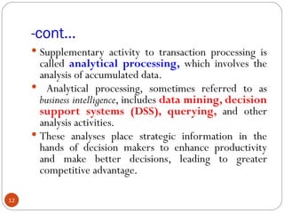 -cont…
      Supplementary activity to transaction processing is
       called analytical processing, which involves the
       analysis of accumulated data.
      Analytical processing, sometimes referred to as
       business intelligence, includes data mining, decision
       support systems (DSS), querying, and other
       analysis activities.
      These analyses place strategic information in the
       hands of decision makers to enhance productivity
       and make better decisions, leading to greater
       competitive advantage.

12
 