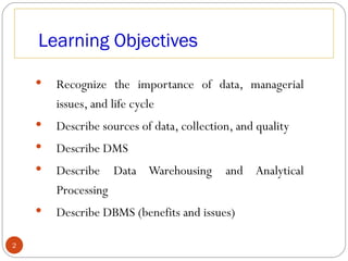 Learning Objectives

       Recognize the importance of data, managerial
        issues, and life cycle
       Describe sources of data, collection, and quality
       Describe DMS
       Describe Data Warehousing          and Analytical
        Processing
       Describe DBMS (benefits and issues)

2
 