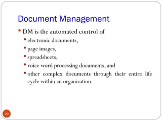 Document Management
      DM is the automated control of
        electronic documents,
        page images,
        spreadsheets,
        voice word processing documents, and
        other complex documents through their entire life
        cycle within an organization.




20
 