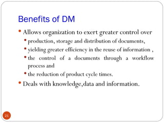 Benefits of DM
      Allows organization to exert greater control over
        production, storage and distribution of documents,
        yielding greater efficiency in the reuse of information ,
        the control of a documents through a workflow
         process and
        the reduction of product cycle times.
      Deals with knowledge,data and information.




21
 