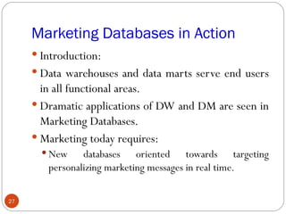 Marketing Databases in Action
      Introduction:
      Data warehouses and data marts serve end users
       in all functional areas.
      Dramatic applications of DW and DM are seen in
       Marketing Databases.
      Marketing today requires:
        New    databases oriented towards targeting
        personalizing marketing messages in real time.

27
 