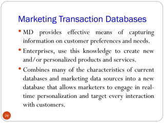 Marketing Transaction Databases
      MD provides effective means of capturing
       information on customer preferences and needs.
      Enterprises, use this knowledge to create new
       and/or personalized products and services.
      Combines many of the characteristics of current
       databases and marketing data sources into a new
       database that allows marketers to engage in real-
       time personalization and target every interaction
       with customers.
28
 