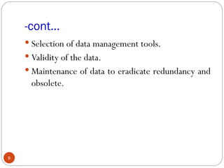 -cont…
     Selection of data management tools.
     Validity of the data.
     Maintenance of data to eradicate redundancy and
      obsolete.




8
 