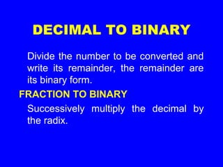 DECIMAL TO BINARY
Divide the number to be converted and
write its remainder, the remainder are
its binary form.
FRACTION TO BINARY
Successively multiply the decimal by
the radix.
 
