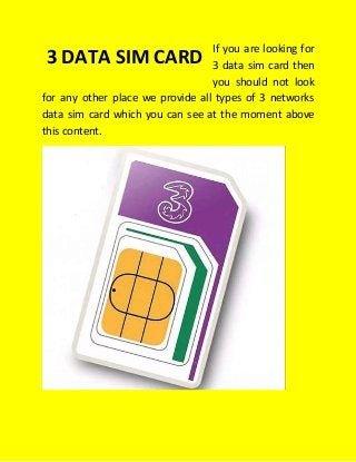 If you are looking for
3 data sim card then
you should not look
for any other place we provide all types of 3 networks
data sim card which you can see at the moment above
this content.
3 DATA SIM CARD
 