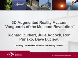 CTC Company Proprietary Information 1
3D Augmented Reality Avatars
“Vanguards of the Museum Revolution”
Richard Burkert, Julie Adcock, Ron
Punako, Dave Luciew,
Delivering Cost-Effective Education and Training Solutions
 