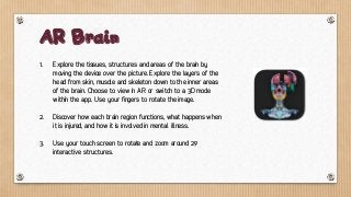 1. Explore the tissues, structures and areas of the brain by
moving the device over the picture. Explore the layers of the
head from skin, muscle and skeleton down to the inner areas
of the brain. Choose to view in AR or switch to a 3D mode
within the app. Use your fingers to rotate the image.
2. Discover how each brain region functions, what happens when
it is injured, and how it is involved in mental illness.
3. Use your touch screen to rotate and zoom around 29
interactive structures.
AR Brain
 