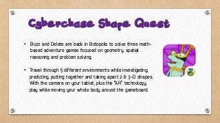 • Buzz and Delete are back in Botopolis to solve three math-
based adventure games focused on geometry, spatial
reasoning and problem solving.
• Travel through 5 different environments while investigating,
predicting, putting together and taking apart 2 & 3-D shapes.
With the camera on your tablet, plus the “AR” technology,
play while moving your whole body around the gameboard.
Cyberchase Shape Quest
 