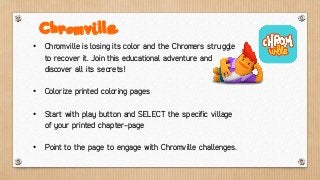 • Chromville is losing its color and the Chromers struggle
to recover it. Join this educational adventure and
discover all its secrets!
• Colorize printed coloring pages
• Start with play button and SELECT the specific village
of your printed chapter-page
• Point to the page to engage with Chromville challenges.
Chromville
 