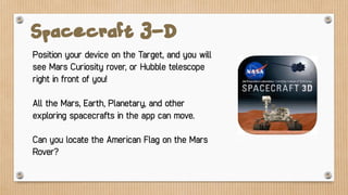 Spacecraft 3-D
Position your device on the Target, and you will
see Mars Curiosity rover, or Hubble telescope
right in front of you!
All the Mars, Earth, Planetary, and other
exploring spacecrafts in the app can move.
Can you locate the American Flag on the Mars
Rover?
 
