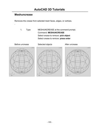 AutoCAD 3D Tutorials
- 100 -
Meshuncrease
Removes the crease from selected mesh faces, edges, or vertices.
.
1. Type MESHUNCREASE at the command prompt.
Command: MESHUNCREASE
Select crease to remove: pick object
Select crease to remove: press enter
Before uncrease Selected objects After uncrease
 