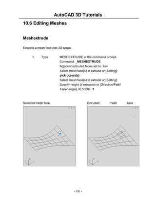 AutoCAD 3D Tutorials
- 101 -
10.6 Editing Meshes
Meshextrude
Extends a mesh face into 3D space.
1. Type MESHEXTRUDE at the command prompt.
Command: _MESHEXTRUDE
Adjacent extruded faces set to: Join
Select mesh face(s) to extrude or [Setting]:
pick object(s)
Select mesh face(s) to extrude or [Setting]:
Specify height of extrusion or [Direction/Path/
Taper angle] <0.5000>: 1
Selected mesh face Extruded mesh face
 