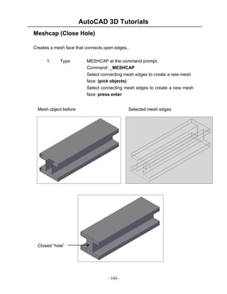 AutoCAD 3D Tutorials
- 104 -
Meshcap (Close Hole)
Creates a mesh face that connects open edges..
1. Type MESHCAP at the command prompt.
Command: _MESHCAP
Select connecting mesh edges to create a new mesh
face: (pick objects)
Select connecting mesh edges to create a new mesh
face: press enter
Mesh object before Selected mesh edges
Closed “hole”
 