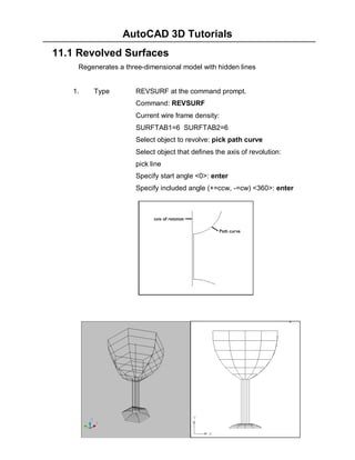 AutoCAD 3D Tutorials
- 107 -
11.1 Revolved Surfaces
Regenerates a three-dimensional model with hidden lines
1. Type REVSURF at the command prompt.
Command: REVSURF
Current wire frame density:
SURFTAB1=6 SURFTAB2=6
Select object to revolve: pick path curve
Select object that defines the axis of revolution:
pick line
Specify start angle <0>: enter
Specify included angle (+=ccw, -=cw) <360>: enter
 