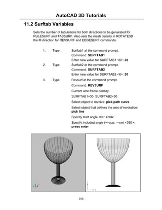 AutoCAD 3D Tutorials
- 108 -
11.2 Surftab Variables
Sets the number of tabulations for both directions to be generated for
RULESURF and TABSURF. Also sets the mesh density in ROTATE3D
the M direction for REVSURF and EDGESURF commands.
1. Type Surftab1 at the command prompt.
Command: SURFTAB1
Enter new value for SURFTAB1 <6>: 30
2. Type Surftab2 at the command prompt.
Command: SURFTAB2
Enter new value for SURFTAB2 <6>: 30
3. Type Revsurf at the command prompt.
Command: REVSURF
Current wire frame density:
SURFTAB1=30 SURFTAB2=30
Select object to revolve: pick path curve
Select object that defines the axis of revolution:
pick line
Specify start angle <0>: enter
Specify included angle (+=ccw, -=cw) <360>:
press enter
 