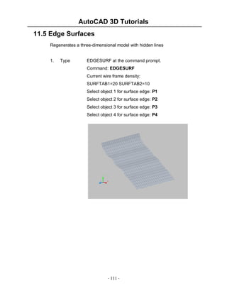 AutoCAD 3D Tutorials
- 111 -
11.5 Edge Surfaces
Regenerates a three-dimensional model with hidden lines
1. Type EDGESURF at the command prompt.
Command: EDGESURF
Current wire frame density:
SURFTAB1=20 SURFTAB2=10
Select object 1 for surface edge: P1
Select object 2 for surface edge: P2
Select object 3 for surface edge: P3
Select object 4 for surface edge: P4
 
