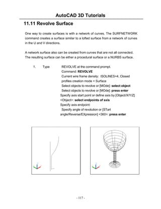 AutoCAD 3D Tutorials
- 117 -
11.11 Revolve Surface
One way to create surfaces is with a network of curves. The SURFNETWORK
command creates a surface similar to a lofted surface from a network of curves
in the U and V directions.
A network surface also can be created from curves that are not all connected.
The resulting surface can be either a procedural surface or a NURBS surface.
1. Type REVOLVE at the command prompt.
Command: REVOLVE
Current wire frame density: ISOLINES=4, Closed
profiles creation mode = Surface
Select objects to revolve or [MOde]: select object
Select objects to revolve or [MOde]: press enter
Specify axis start point or define axis by [Object/X/Y/Z]
<Object>: select endpoints of sxis
Specify axis endpoint:
Specify angle of revolution or [STart
angle/Reverse/EXpression] <360>: press enter
 