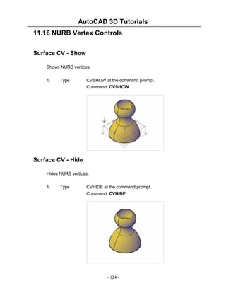 AutoCAD 3D Tutorials
- 124 -
11.16 NURB Vertex Controls
Surface CV - Show
Shows NURB vertices.
1. Type CVSHOW at the command prompt.
Command: CVSHOW
Surface CV - Hide
Hides NURB vertices.
1. Type CVHIDE at the command prompt.
Command: CVHIDE
 