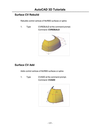 AutoCAD 3D Tutorials
- 125 -
Surface CV Rebuild
Rebuilds control vertices of NURBS surfaces or spline
1. Type CVREBUILD at the command prompt.
Command: CVREBUILD
Surface CV Add
Adds control vertices of NURBS surfaces or spline
1. Type CVADD at the command prompt.
Command: CVADD
 