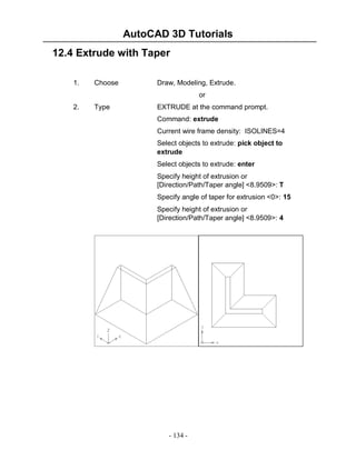 AutoCAD 3D Tutorials
- 134 -
12.4 Extrude with Taper
1. Choose Draw, Modeling, Extrude.
or
2. Type EXTRUDE at the command prompt.
Command: extrude
Current wire frame density: ISOLINES=4
Select objects to extrude: pick object to
extrude
Select objects to extrude: enter
Specify height of extrusion or
[Direction/Path/Taper angle] <8.9509>: T
Specify angle of taper for extrusion <0>: 15
Specify height of extrusion or
[Direction/Path/Taper angle] <8.9509>: 4
 